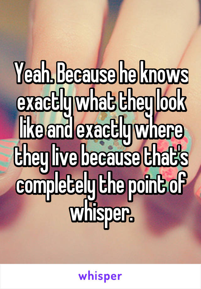 Yeah. Because he knows exactly what they look like and exactly where they live because that's completely the point of whisper.