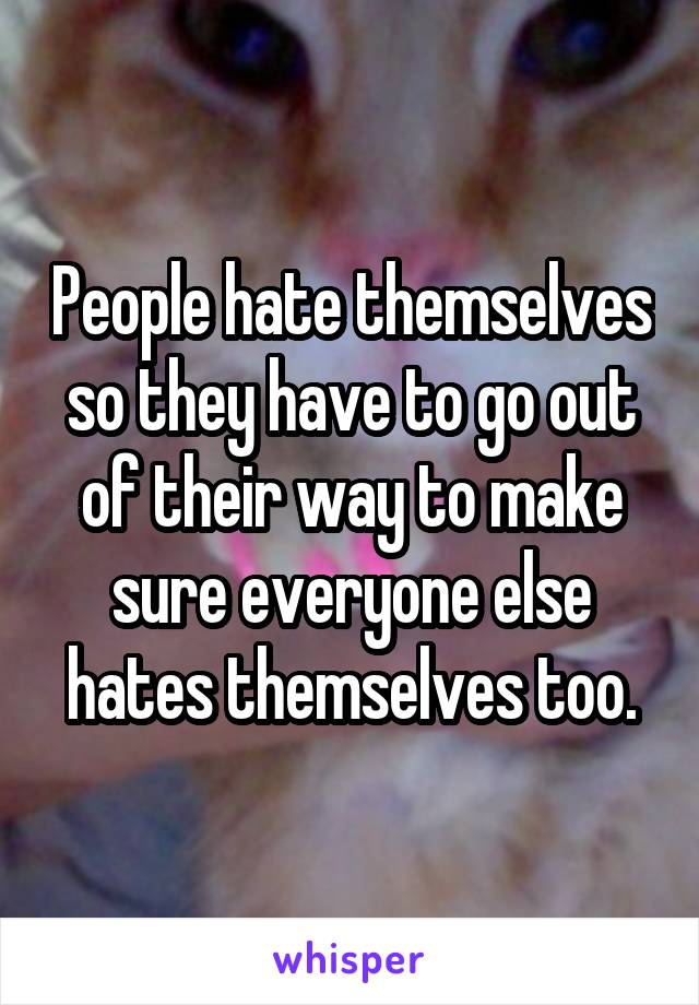 People hate themselves so they have to go out of their way to make sure everyone else hates themselves too.