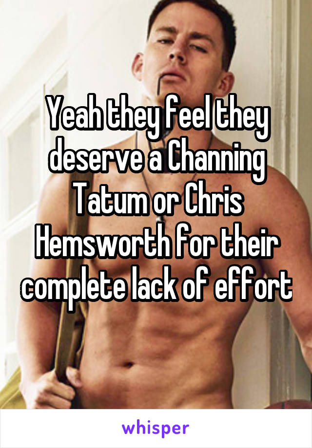 Yeah they feel they deserve a Channing Tatum or Chris Hemsworth for their complete lack of effort 