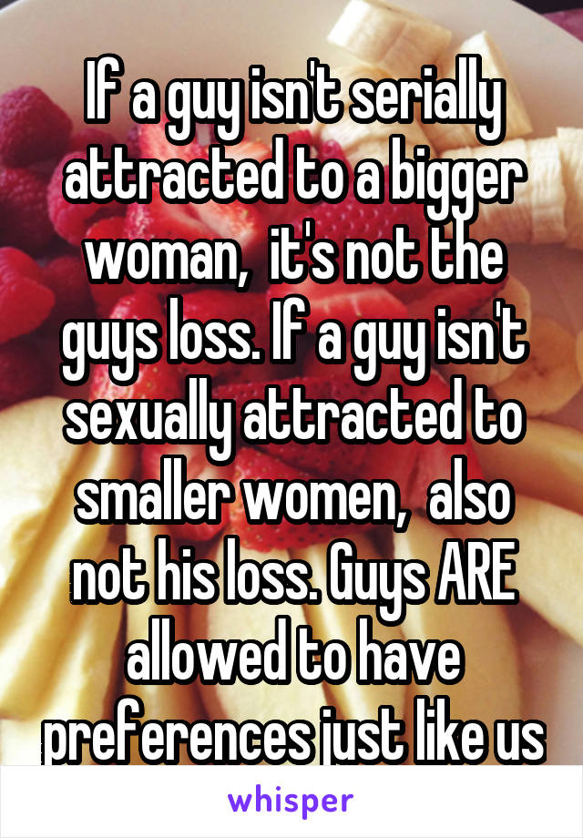 If a guy isn't serially attracted to a bigger woman,  it's not the guys loss. If a guy isn't sexually attracted to smaller women,  also not his loss. Guys ARE allowed to have preferences just like us
