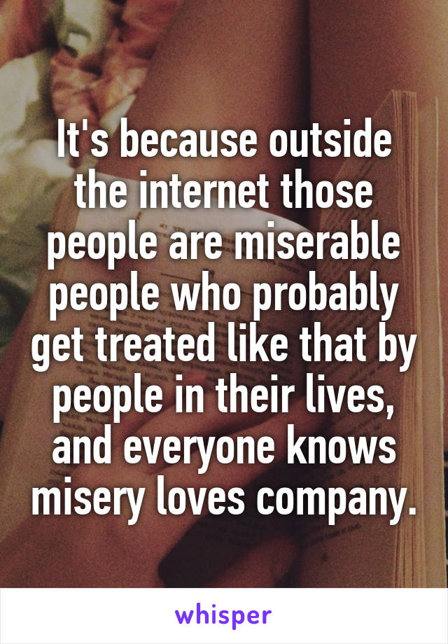 It's because outside the internet those people are miserable people who probably get treated like that by people in their lives, and everyone knows misery loves company.