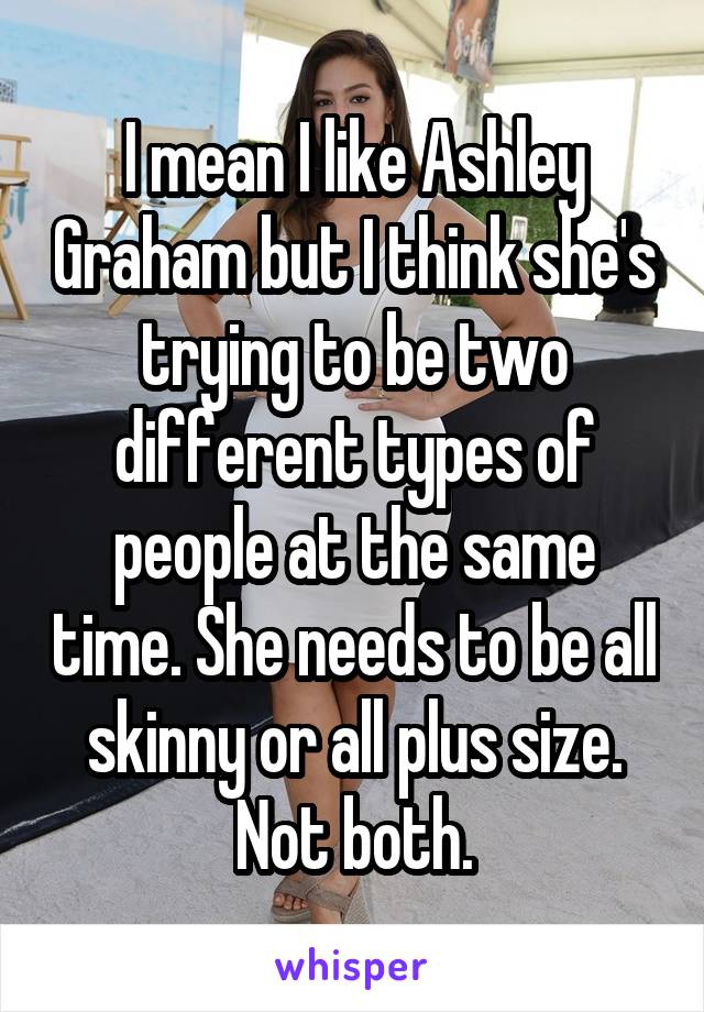 I mean I like Ashley Graham but I think she's trying to be two different types of people at the same time. She needs to be all skinny or all plus size. Not both.