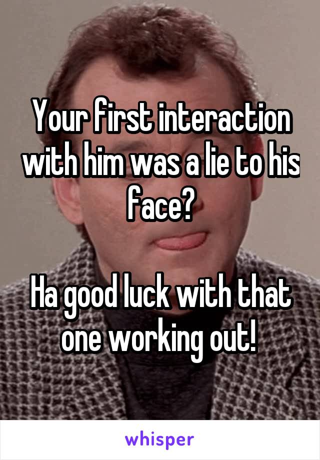 Your first interaction with him was a lie to his face?

Ha good luck with that one working out! 