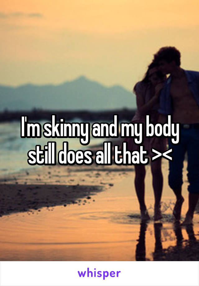 I'm skinny and my body still does all that ><