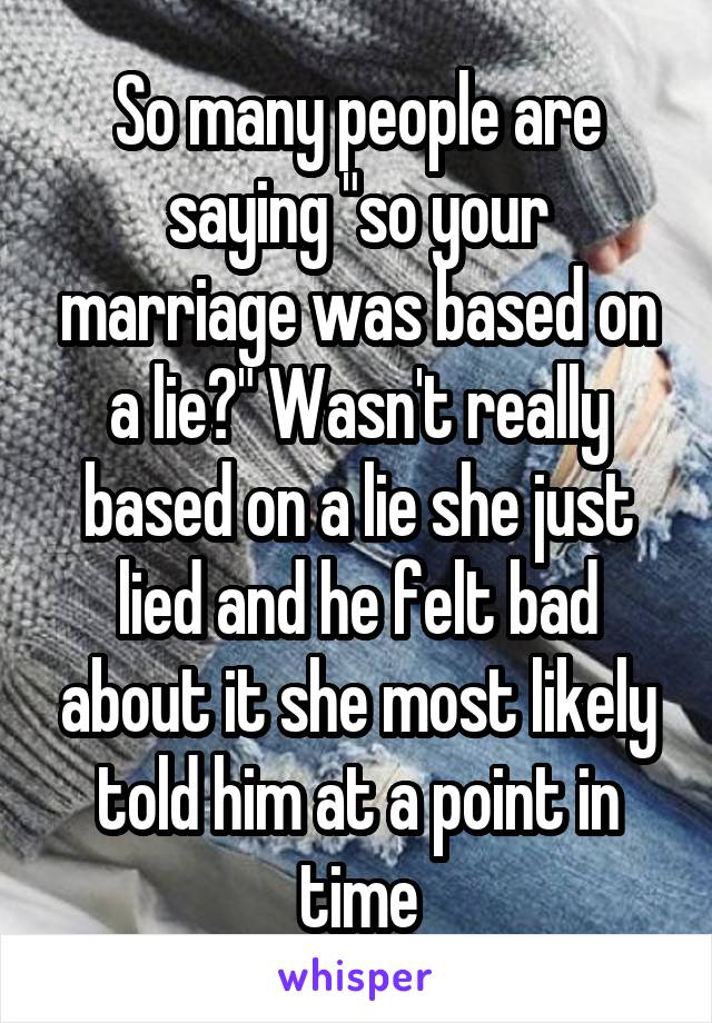 So many people are saying "so your marriage was based on a lie?" Wasn't really based on a lie she just lied and he felt bad about it she most likely told him at a point in time