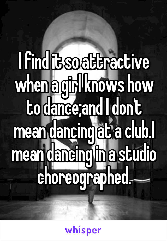 I find it so attractive when a girl knows how to dance;and I don't mean dancing at a club.I mean dancing in a studio choreographed.