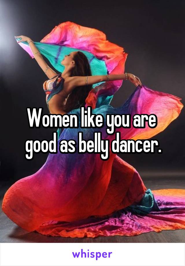 Women like you are  good as belly dancer.