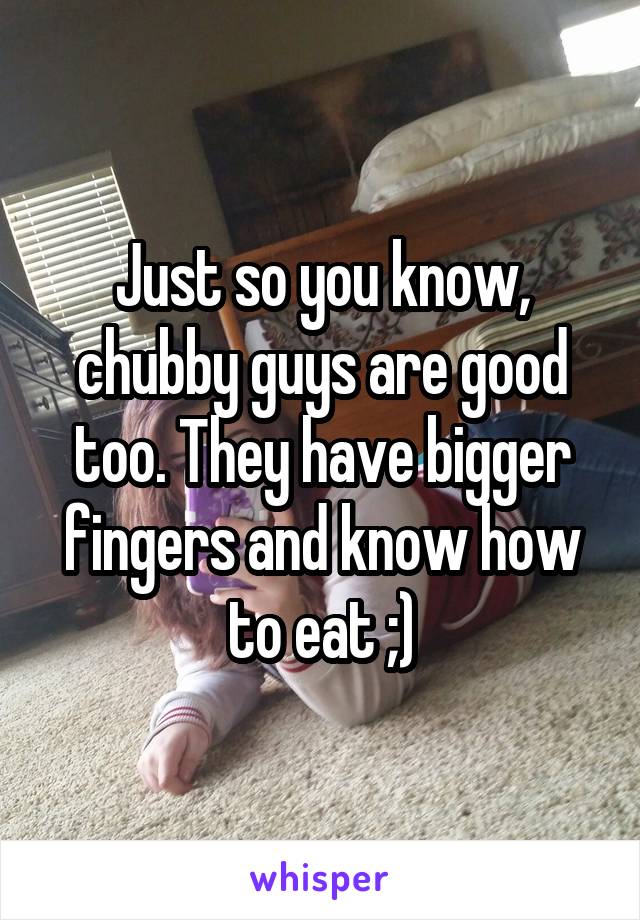 Just so you know, chubby guys are good too. They have bigger fingers and know how to eat ;)