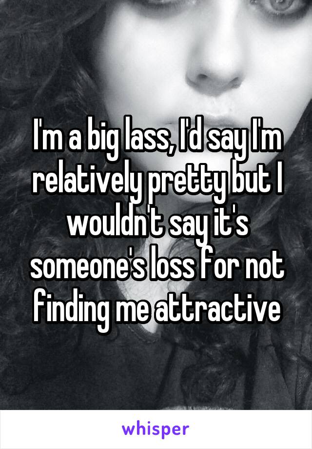 I'm a big lass, I'd say I'm relatively pretty but I wouldn't say it's someone's loss for not finding me attractive