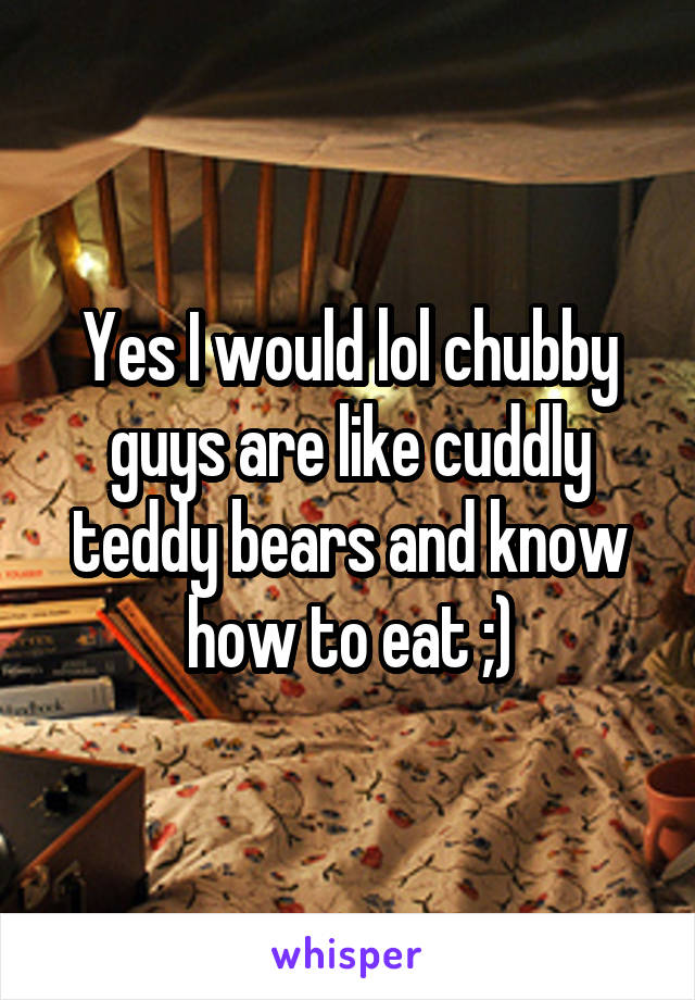 Yes I would lol chubby guys are like cuddly teddy bears and know how to eat ;)