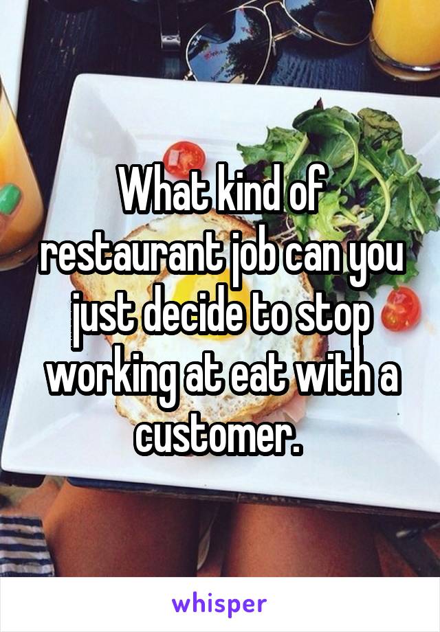 What kind of restaurant job can you just decide to stop working at eat with a customer. 