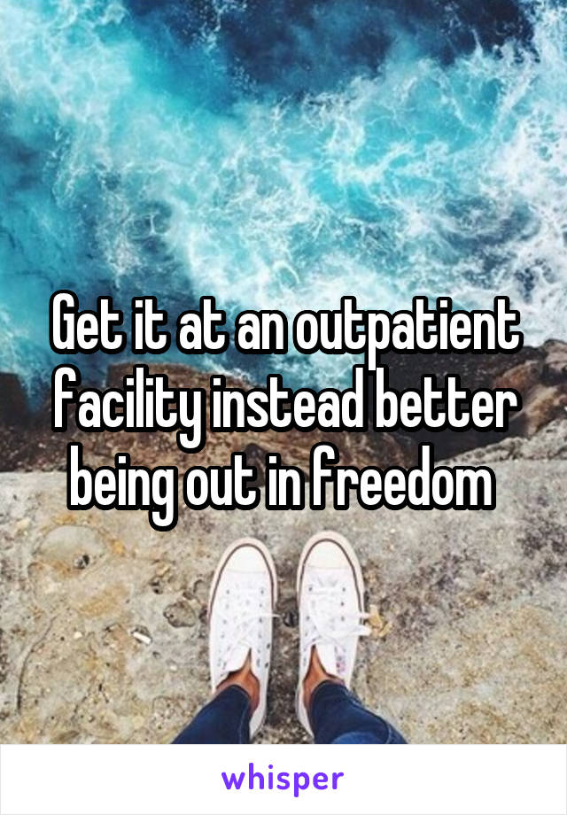 Get it at an outpatient facility instead better being out in freedom 