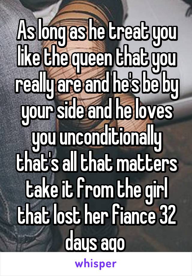 As long as he treat you like the queen that you really are and he's be by your side and he loves you unconditionally that's all that matters take it from the girl that lost her fiance 32 days ago 