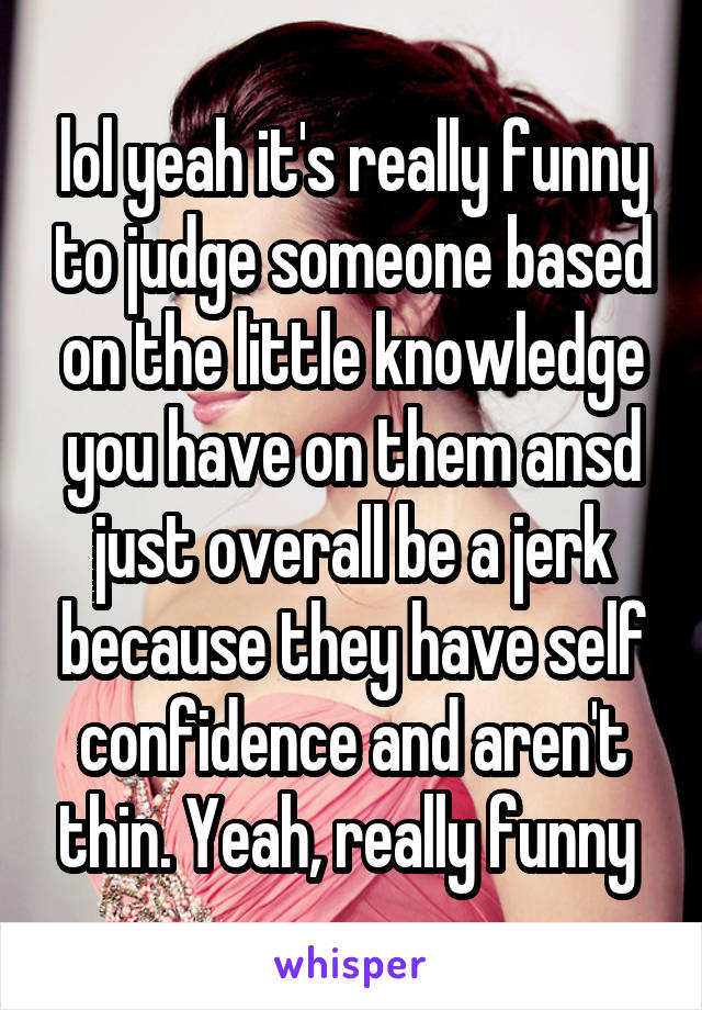 lol yeah it's really funny to judge someone based on the little knowledge you have on them ansd just overall be a jerk because they have self confidence and aren't thin. Yeah, really funny 