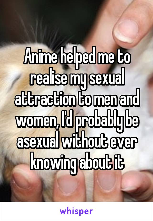 Anime helped me to realise my sexual attraction to men and women, I'd probably be asexual without ever knowing about it