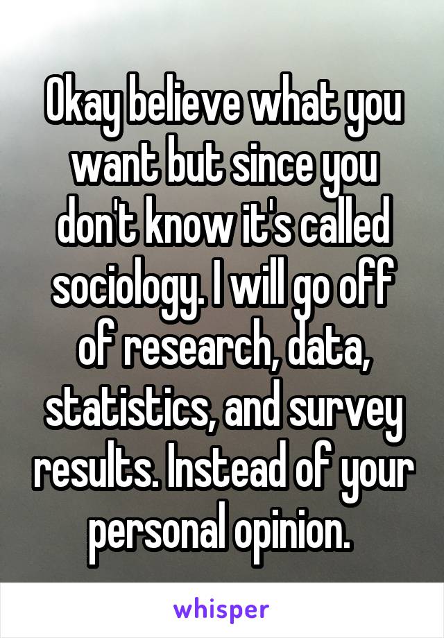 Okay believe what you want but since you don't know it's called sociology. I will go off of research, data, statistics, and survey results. Instead of your personal opinion. 