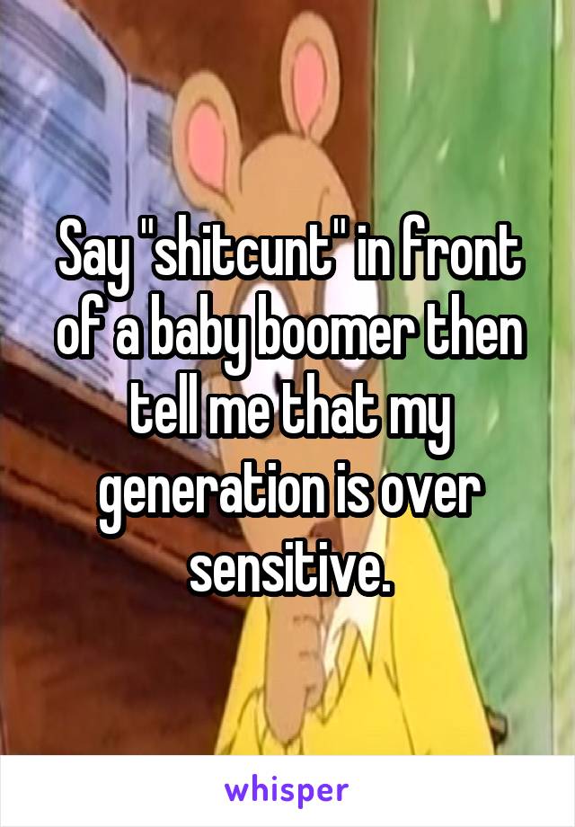 Say "shitcunt" in front of a baby boomer then tell me that my generation is over sensitive.
