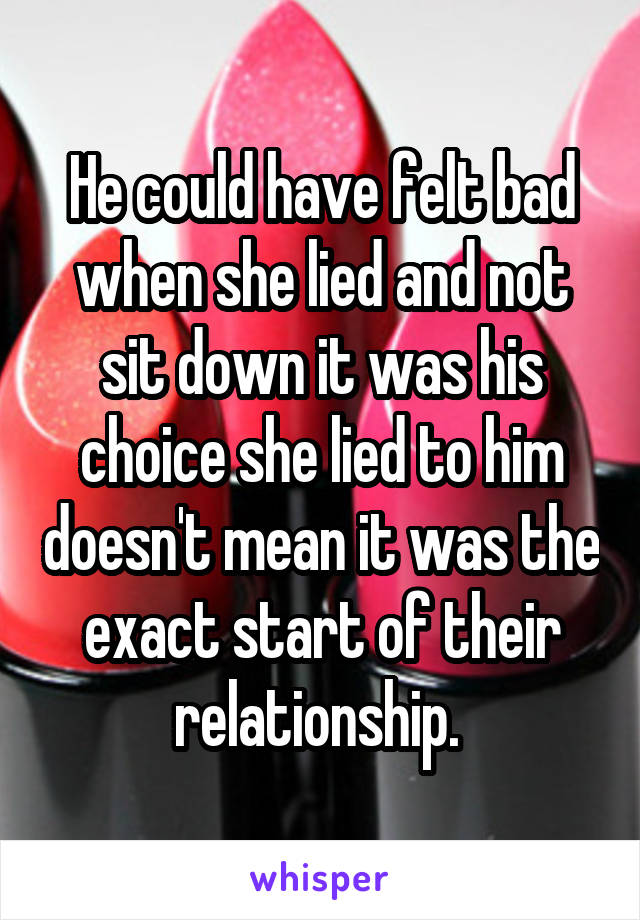 He could have felt bad when she lied and not sit down it was his choice she lied to him doesn't mean it was the exact start of their relationship. 