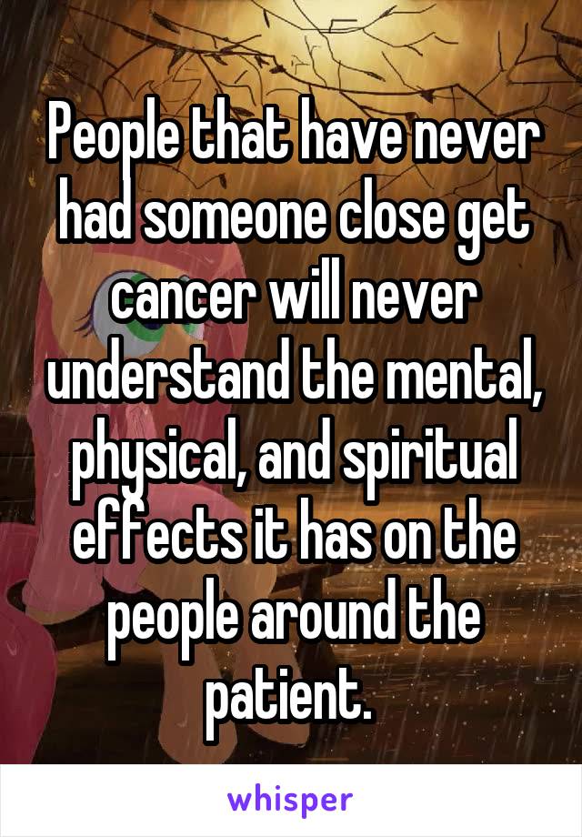 People that have never had someone close get cancer will never understand the mental, physical, and spiritual effects it has on the people around the patient. 