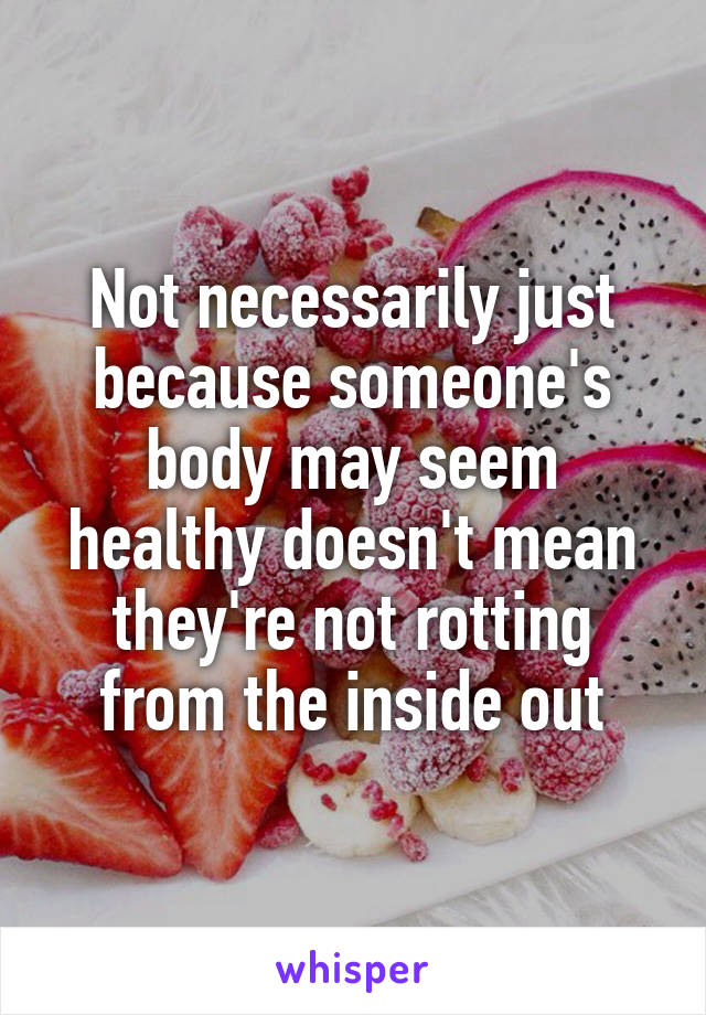 Not necessarily just because someone's body may seem healthy doesn't mean they're not rotting from the inside out