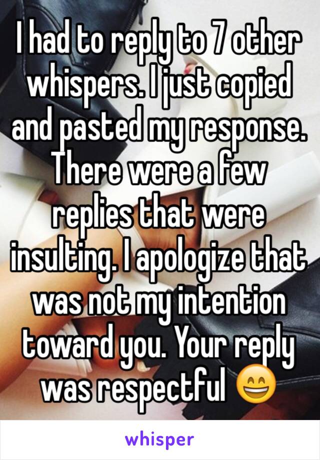 I had to reply to 7 other whispers. I just copied and pasted my response. There were a few replies that were insulting. I apologize that was not my intention toward you. Your reply was respectful 😄