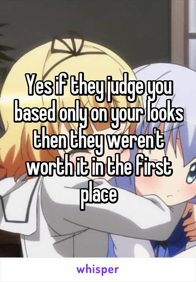 Yes if they judge you based only on your looks then they weren't worth it in the first place