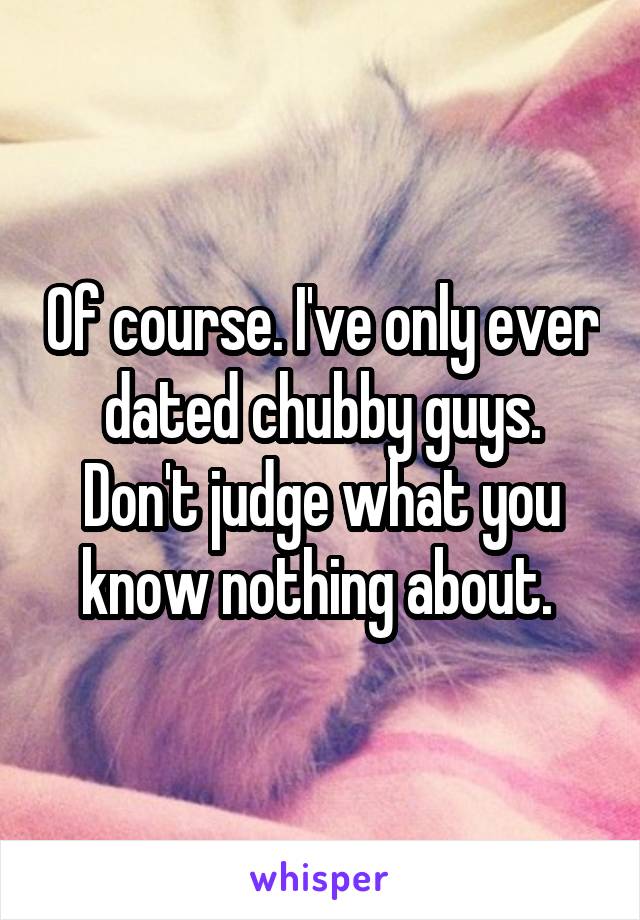 Of course. I've only ever dated chubby guys. Don't judge what you know nothing about. 