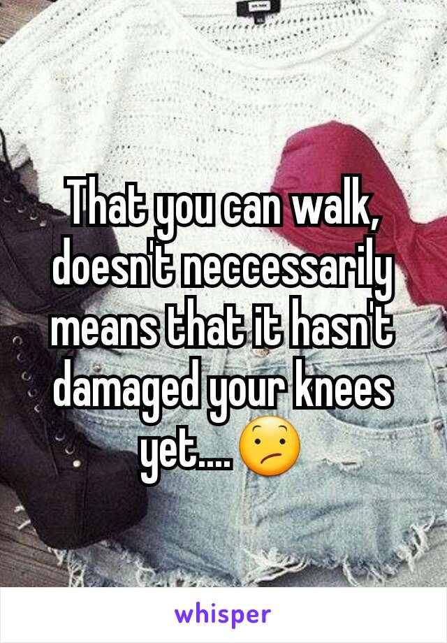 That you can walk, doesn't neccessarily means that it hasn't damaged your knees yet....😕