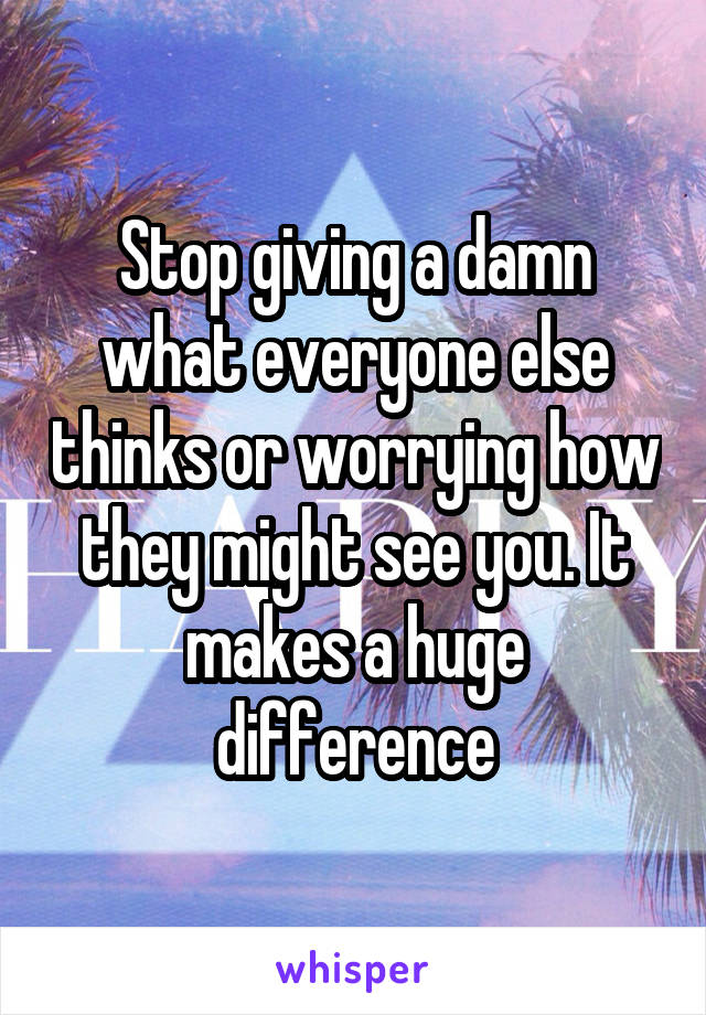 Stop giving a damn what everyone else thinks or worrying how they might see you. It makes a huge difference