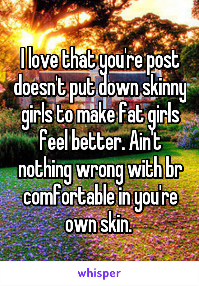 I love that you're post doesn't put down skinny girls to make fat girls feel better. Ain't nothing wrong with br comfortable in you're own skin. 