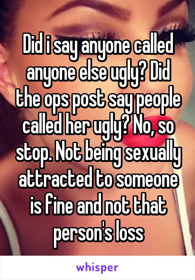 Did i say anyone called anyone else ugly? Did the ops post say people called her ugly? No, so stop. Not being sexually attracted to someone is fine and not that person's loss