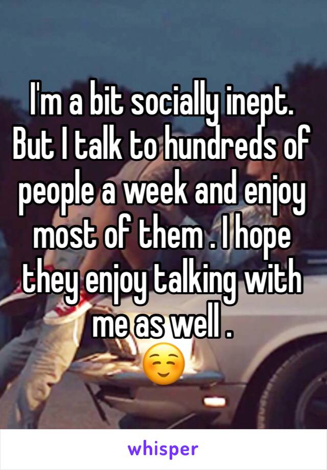 I'm a bit socially inept. But I talk to hundreds of people a week and enjoy most of them . I hope they enjoy talking with me as well .
☺️