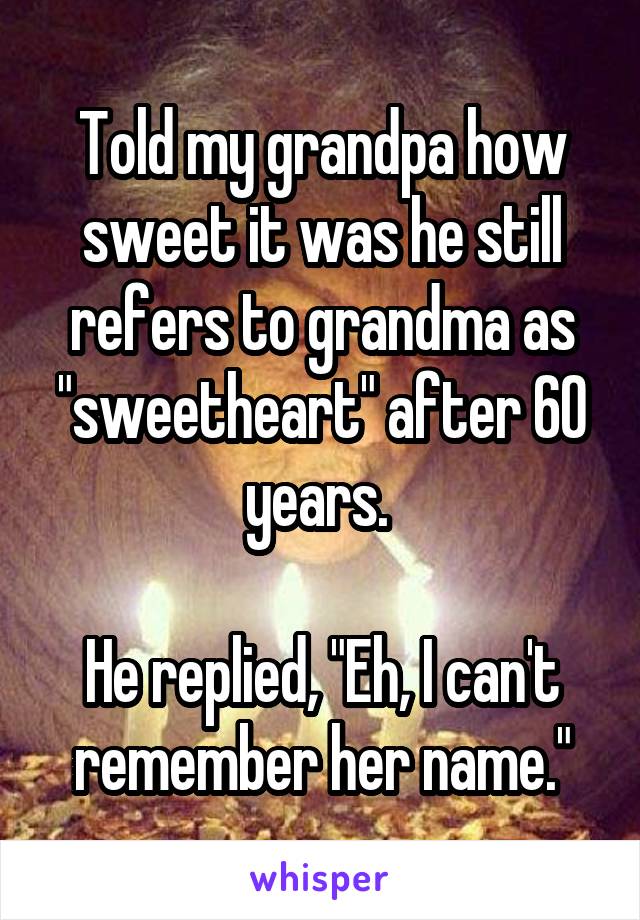 Told my grandpa how sweet it was he still refers to grandma as "sweetheart" after 60 years. 

He replied, "Eh, I can't remember her name."