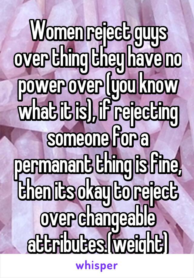 Women reject guys over thing they have no power over (you know what it is), if rejecting someone for a permanant thing is fine, then its okay to reject over changeable attributes.(weight)