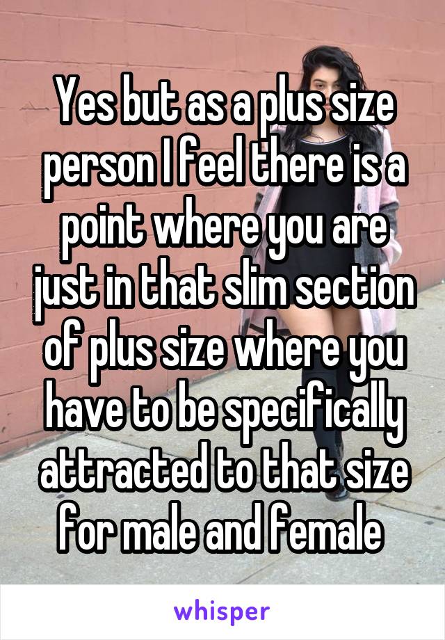 Yes but as a plus size person I feel there is a point where you are just in that slim section of plus size where you have to be specifically attracted to that size for male and female 