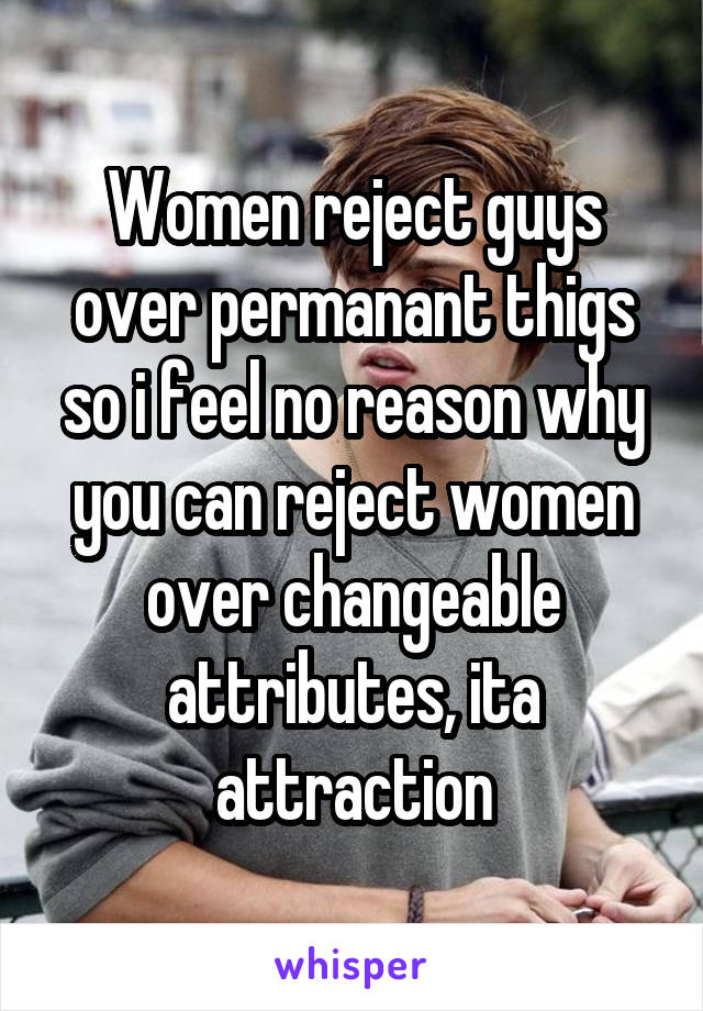 Women reject guys over permanant thigs so i feel no reason why you can reject women over changeable attributes, ita attraction
