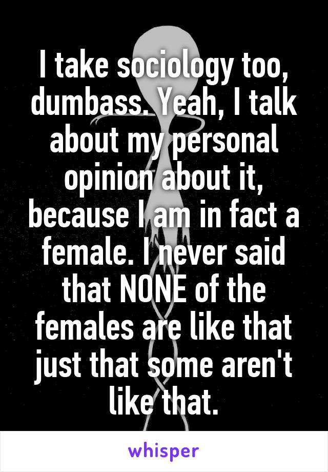 I take sociology too, dumbass. Yeah, I talk about my personal opinion about it, because I am in fact a female. I never said that NONE of the females are like that just that some aren't like that.