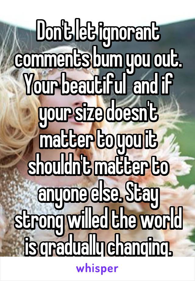 Don't let ignorant comments bum you out. Your beautiful  and if your size doesn't matter to you it shouldn't matter to anyone else. Stay strong willed the world is gradually changing.