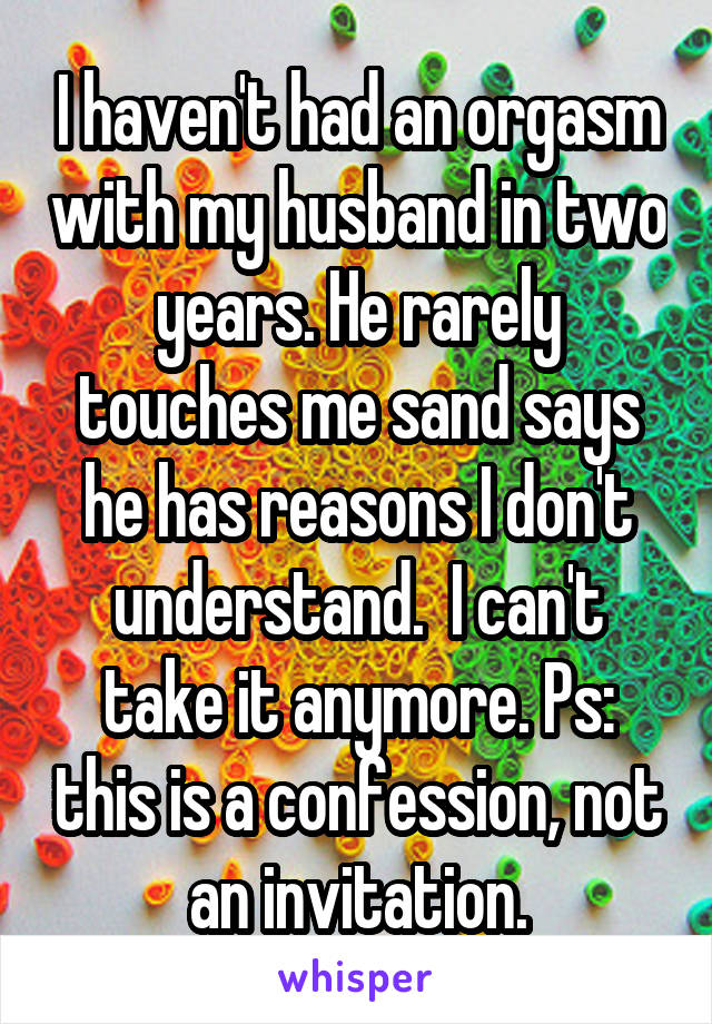 I haven't had an orgasm with my husband in two years. He rarely touches me sand says he has reasons I don't understand.  I can't take it anymore. Ps: this is a confession, not an invitation.