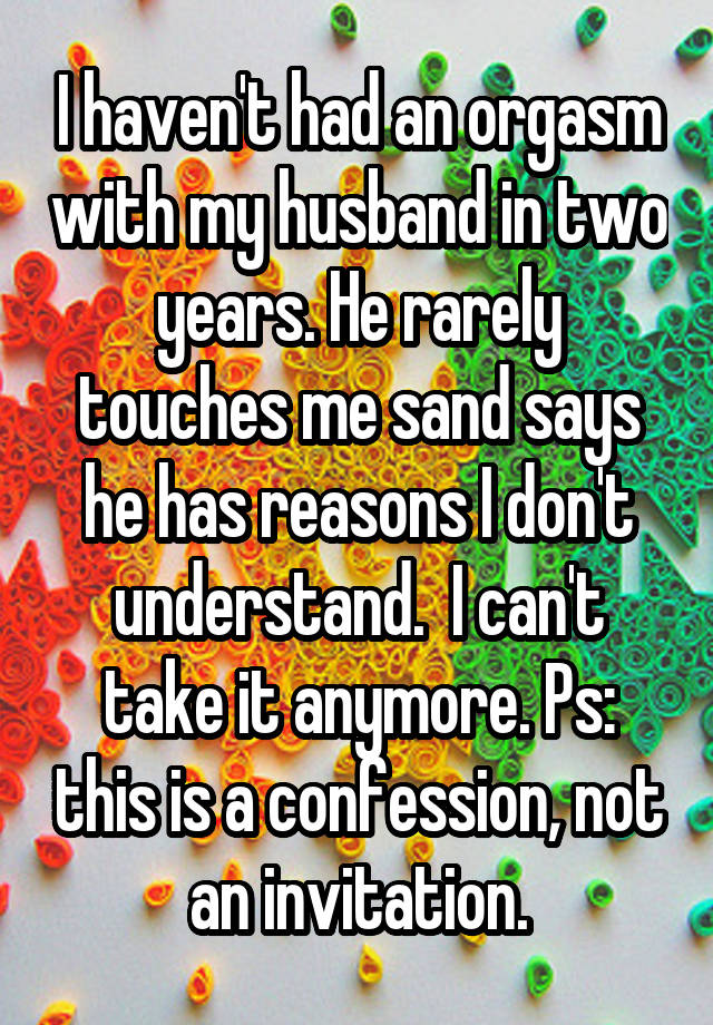 I haven't had an orgasm with my husband in two years. He rarely touches me sand says he has reasons I don't understand.  I can't take it anymore. Ps: this is a confession, not an invitation.