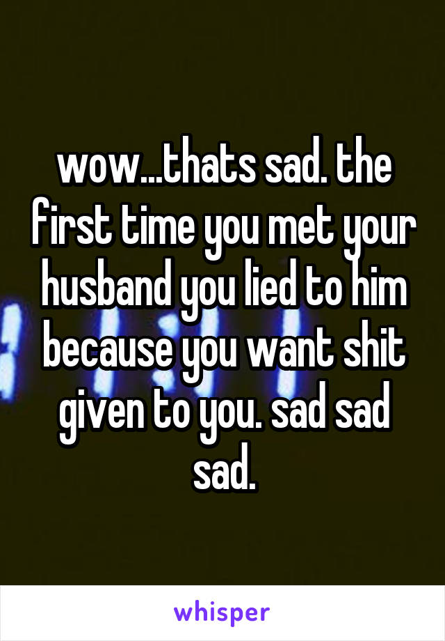 wow...thats sad. the first time you met your husband you lied to him because you want shit given to you. sad sad sad.