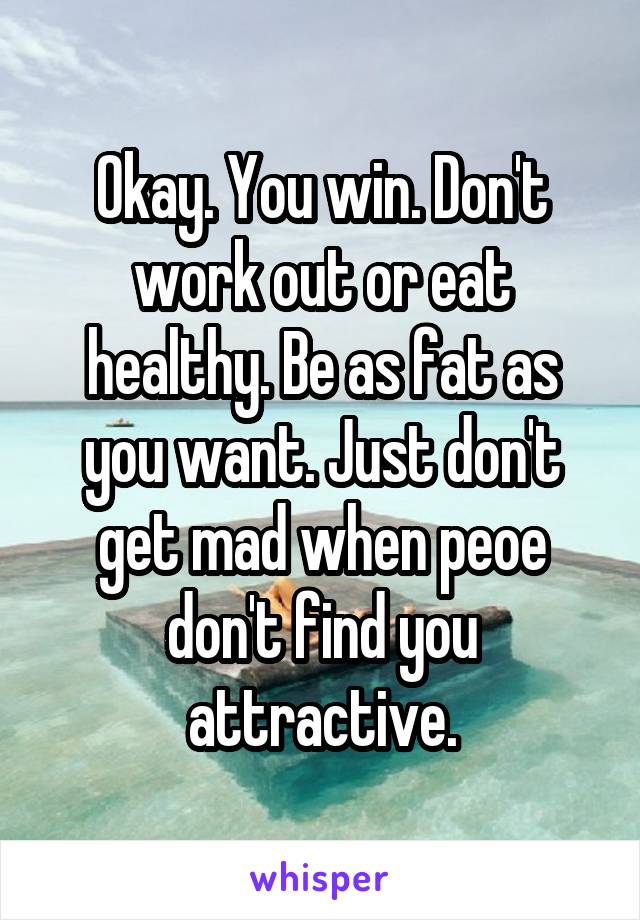 Okay. You win. Don't work out or eat healthy. Be as fat as you want. Just don't get mad when peoe don't find you attractive.