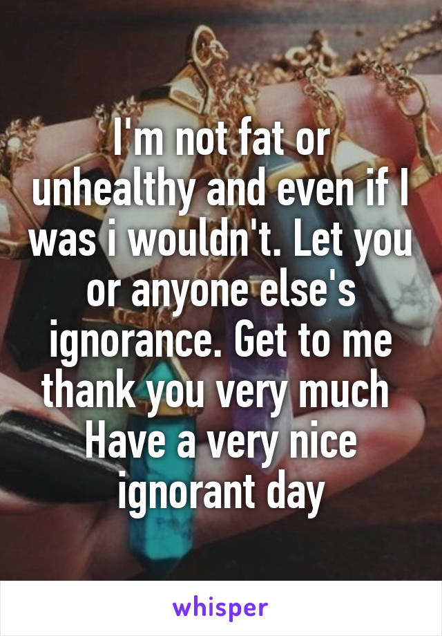 I'm not fat or unhealthy and even if I was i wouldn't. Let you or anyone else's ignorance. Get to me thank you very much 
Have a very nice ignorant day