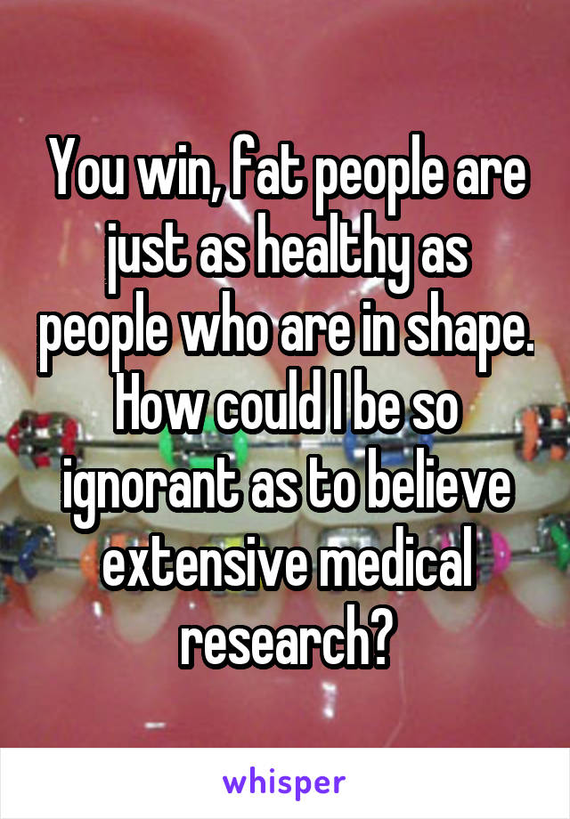 You win, fat people are just as healthy as people who are in shape. How could I be so ignorant as to believe extensive medical research?