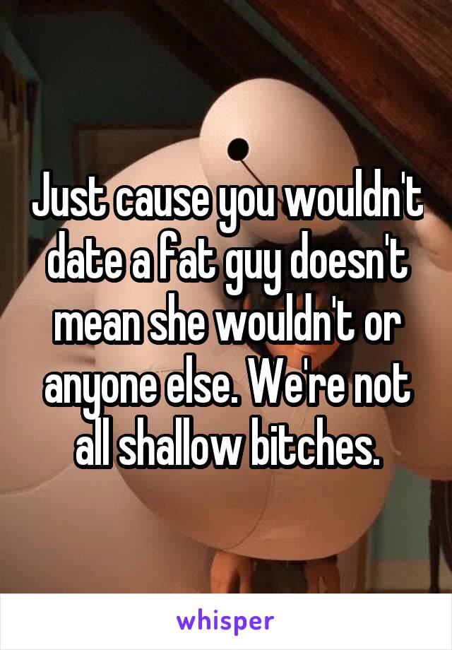 Just cause you wouldn't date a fat guy doesn't mean she wouldn't or anyone else. We're not all shallow bitches.