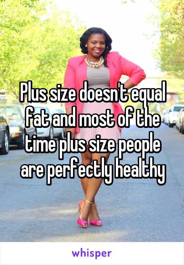 Plus size doesn't equal fat and most of the time plus size people are perfectly healthy