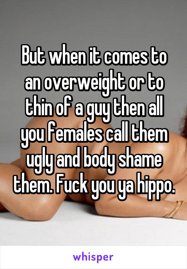 But when it comes to an overweight or to thin of a guy then all you females call them ugly and body shame them. Fuck you ya hippo. 