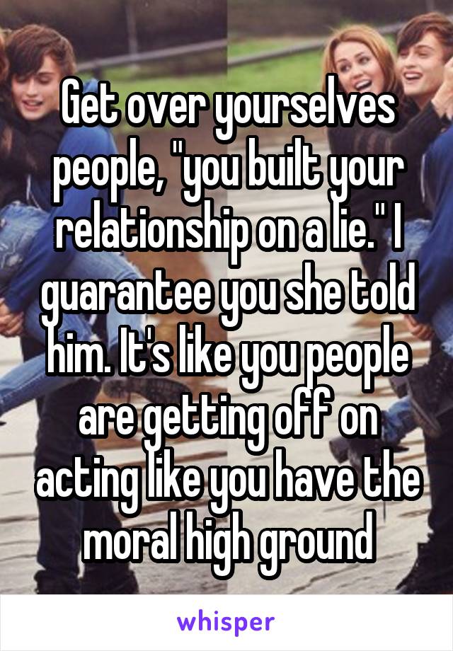 Get over yourselves people, "you built your relationship on a lie." I guarantee you she told him. It's like you people are getting off on acting like you have the moral high ground