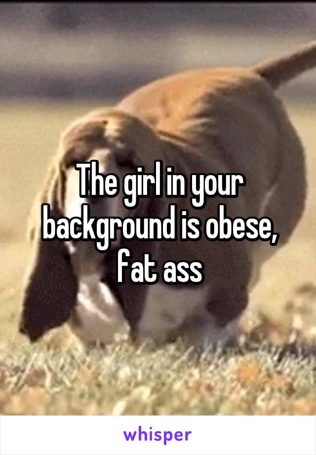 The girl in your background is obese, fat ass
