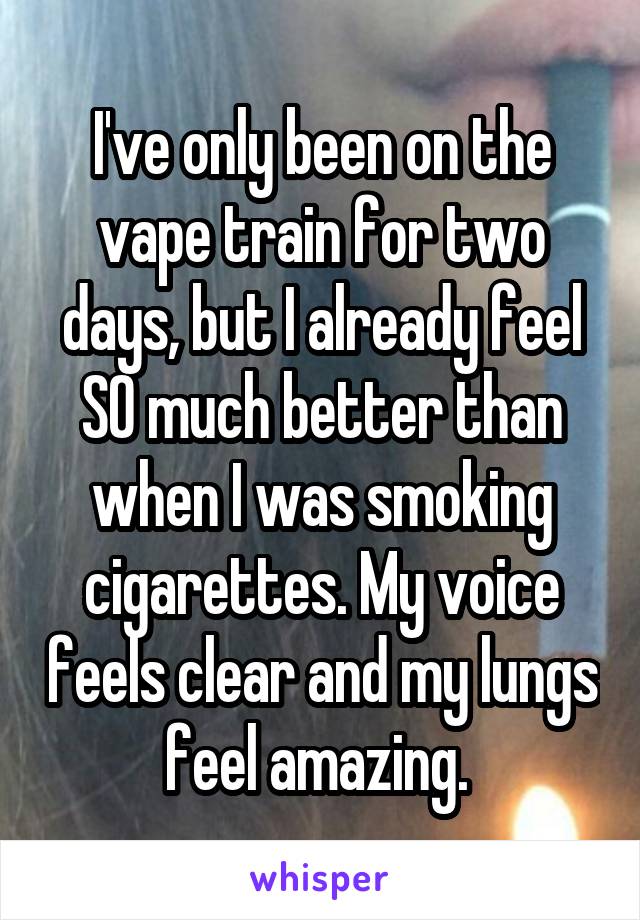 I've only been on the vape train for two days, but I already feel SO much better than when I was smoking cigarettes. My voice feels clear and my lungs feel amazing. 
